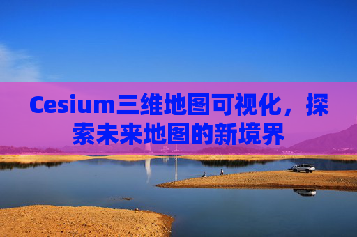 Cesium三维地图可视化，探索未来地图的新境界