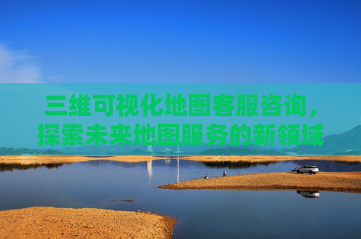 三维可视化地图客服咨询,探索未来地图服务的新领域 三维可视化地图客服咨询,探索未来地图服务的新领域